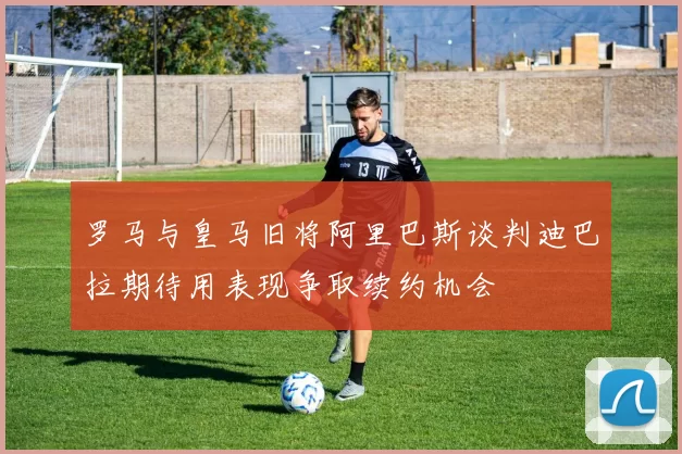 罗马与皇马旧将阿里巴斯谈判迪巴拉期待用表现争取续约机会