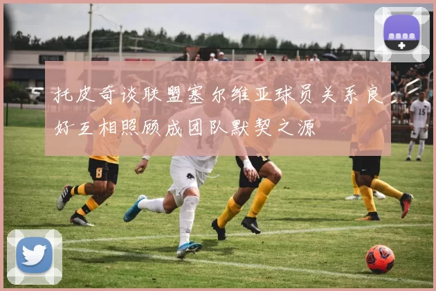 托皮奇谈联盟塞尔维亚球员关系良好互相照顾成团队默契之源
