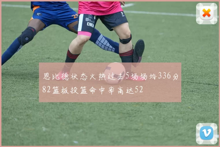 恩比德状态火热过去5场场均336分82篮板投篮命中率高达52