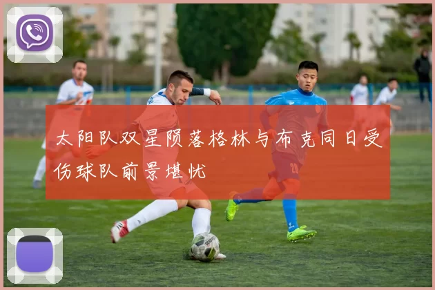 太阳队双星陨落格林与布克同日受伤球队前景堪忧