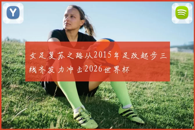 女足复苏之路从2015年足改起步三线齐发力冲击2026世界杯