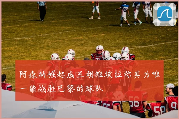 阿森纳崛起成王朝维埃拉称其为唯一能战胜巴黎的球队