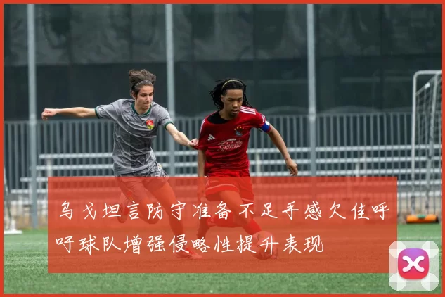 乌戈坦言防守准备不足手感欠佳呼吁球队增强侵略性提升表现