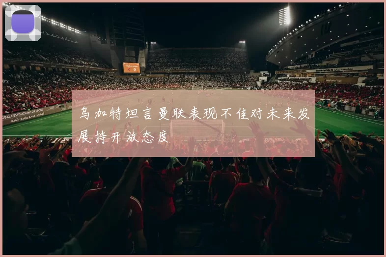 乌加特坦言曼联表现不佳对未来发展持开放态度