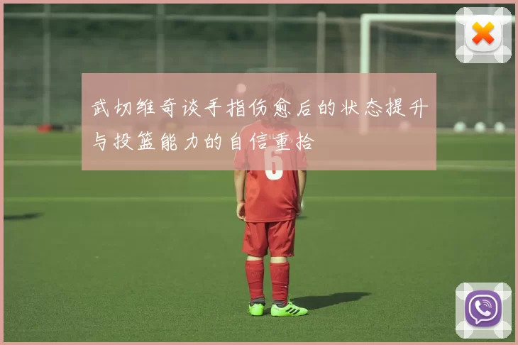 武切维奇谈手指伤愈后的状态提升与投篮能力的自信重拾