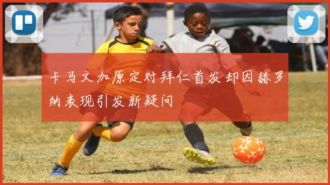 卡马文加原定对拜仁首发却因赫罗纳表现引发新疑问