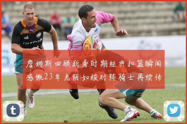詹姆斯回顾新秀时期经典扣篮瞬间感慨23年光阴如梭对阵骑士再续传奇