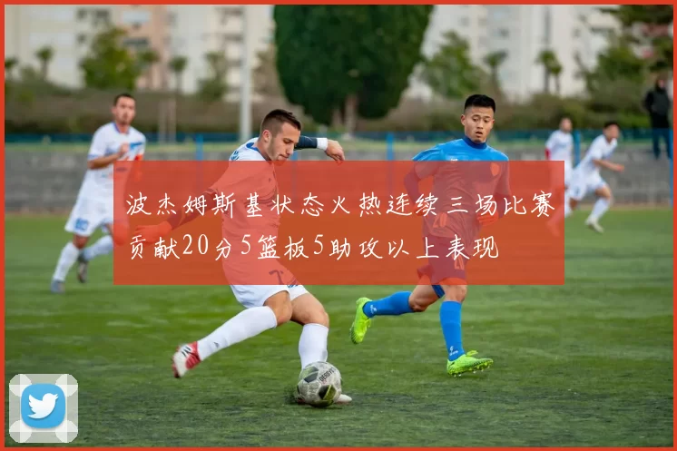 波杰姆斯基状态火热连续三场比赛贡献20分5篮板5助攻以上表现