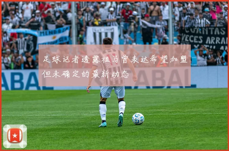 足球记者透露祖马曾表达希望加盟但未确定的最新动态