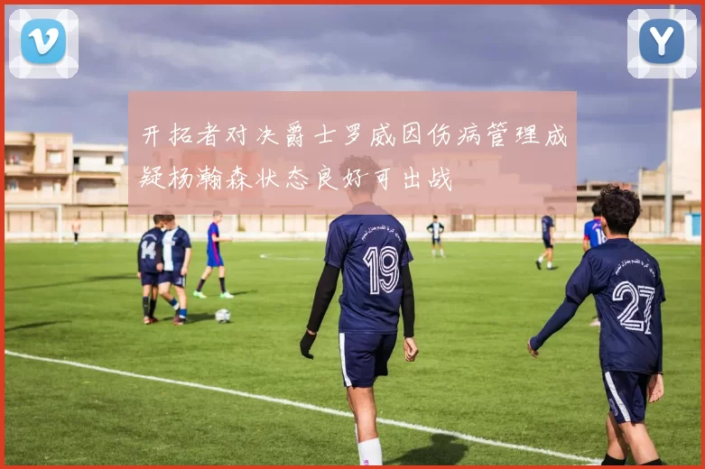 开拓者对决爵士罗威因伤病管理成疑杨瀚森状态良好可出战