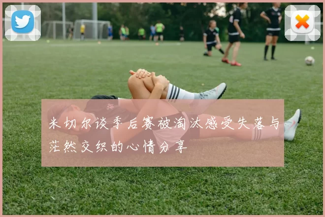 米切尔谈季后赛被淘汰感受失落与茫然交织的心情分享