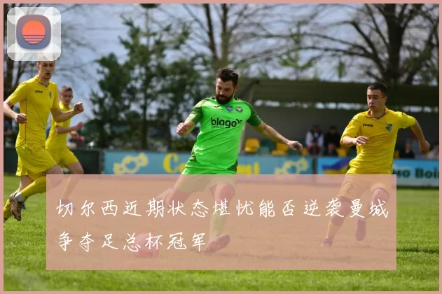 切尔西近期状态堪忧能否逆袭曼城争夺足总杯冠军