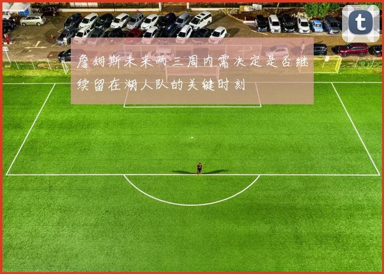 詹姆斯未来两三周内需决定是否继续留在湖人队的关键时刻