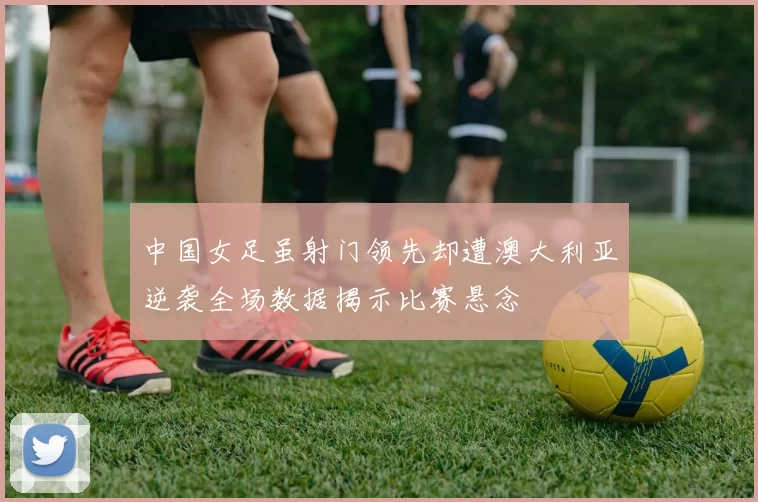 中国女足虽射门领先却遭澳大利亚逆袭全场数据揭示比赛悬念