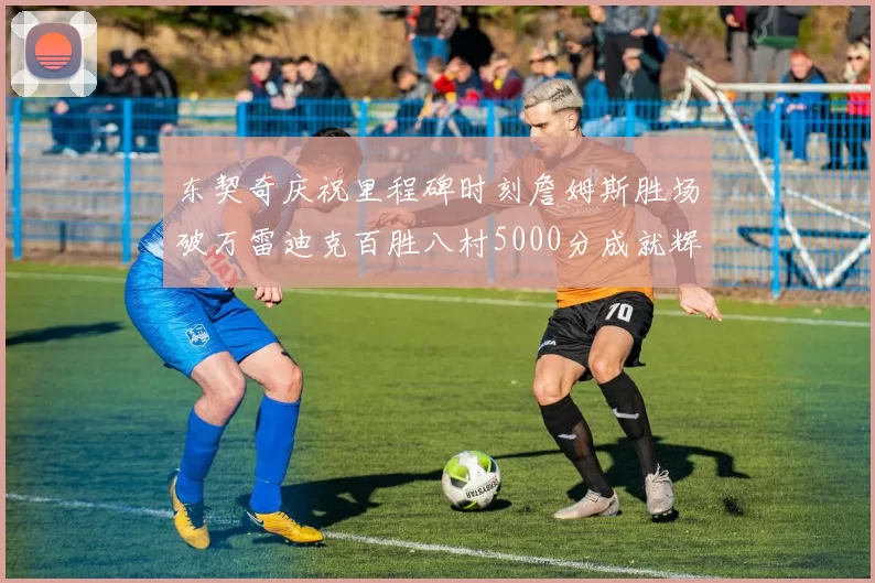 东契奇庆祝里程碑时刻詹姆斯胜场破万雷迪克百胜八村5000分成就辉煌