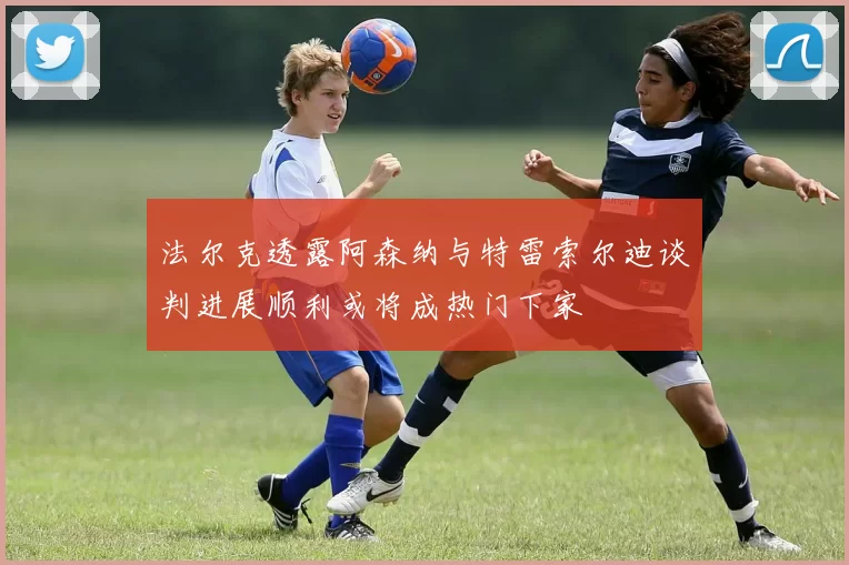 法尔克透露阿森纳与特雷索尔迪谈判进展顺利或将成热门下家