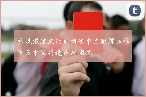 意媒报道皮西利训练中左脚踝扭伤罗马中场再遭伤病困扰