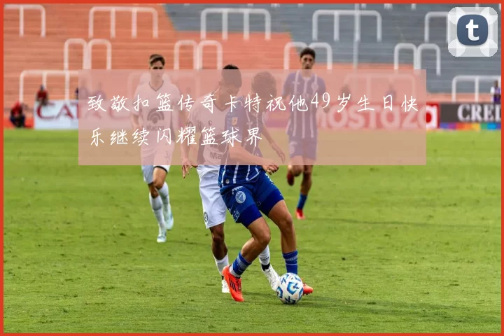 致敬扣篮传奇卡特祝他49岁生日快乐继续闪耀篮球界