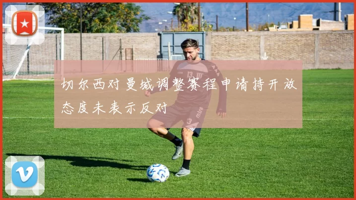 切尔西对曼城调整赛程申请持开放态度未表示反对