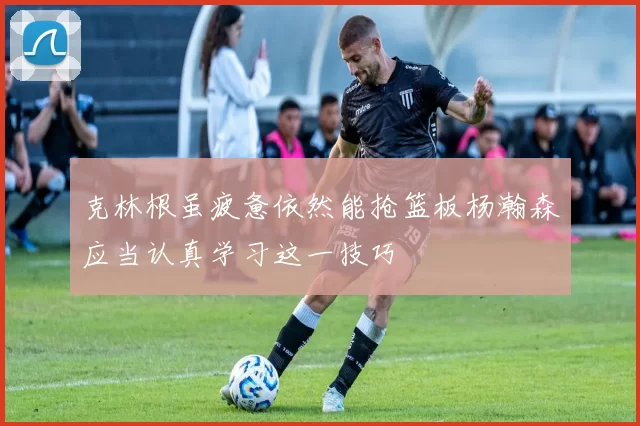 克林根虽疲惫依然能抢篮板杨瀚森应当认真学习这一技巧