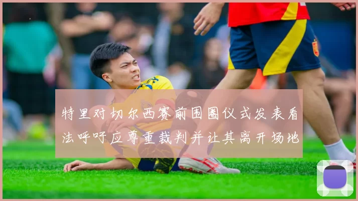 特里对切尔西赛前围圈仪式发表看法呼吁应尊重裁判并让其离开场地