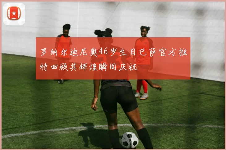 罗纳尔迪尼奥46岁生日巴萨官方推特回顾其辉煌瞬间庆祝
