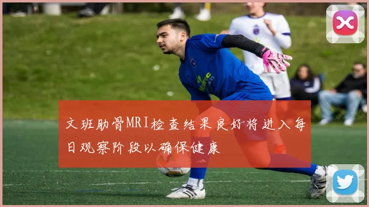 文班肋骨MRI检查结果良好将进入每日观察阶段以确保健康