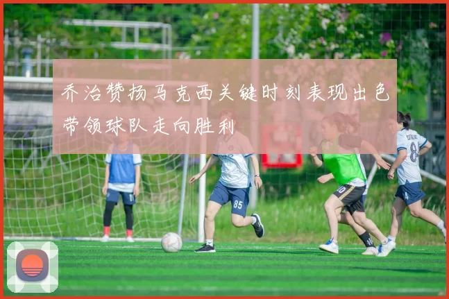 乔治赞扬马克西关键时刻表现出色带领球队走向胜利